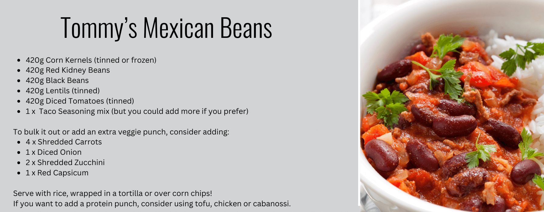This image gives a recipe for Tommy's Mexican Beans. The ingredients for this recipe are:420g Corn Kernels (tinned or frozen)
420g Red Kidney Beans
420g Black Beans
420g Lentils (tinned)
420g Diced Tomatoes (tinned)
1 x  Taco Seasoning mix (but you could add more if you prefer)

To bulk it out or add an extra veggie punch, consider adding:
4 x Shredded Carrots
1 x Diced Onion
2 x Shredded Zucchini
1 x Red Capsicum

Serve with rice, wrapped in a tortilla or over corn chips!
If you want to add a protein punch, consider using tofu, chicken or cabanossi.